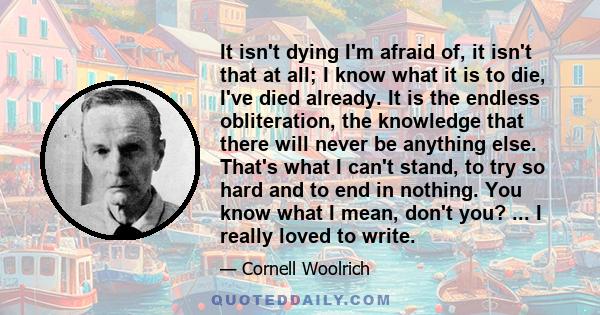 It isn't dying I'm afraid of, it isn't that at all; I know what it is to die, I've died already. It is the endless obliteration, the knowledge that there will never be anything else. That's what I can't stand, to try so 