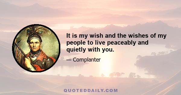 It is my wish and the wishes of my people to live peaceably and quietly with you.