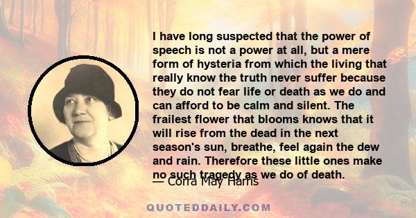 I have long suspected that the power of speech is not a power at all, but a mere form of hysteria from which the living that really know the truth never suffer because they do not fear life or death as we do and can