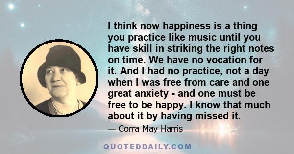 I think now happiness is a thing you practice like music until you have skill in striking the right notes on time. We have no vocation for it. And I had no practice, not a day when I was free from care and one great