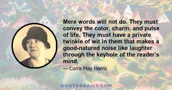 Mere words will not do. They must convey the color, charm, and pulse of life. They must have a private twinkle of wit in them that makes a good-natured noise like laughter through the keyhole of the reader's mind.