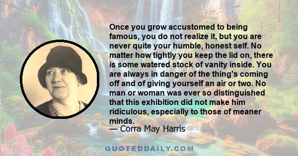 Once you grow accustomed to being famous, you do not realize it, but you are never quite your humble, honest self. No matter how tightly you keep the lid on, there is some watered stock of vanity inside. You are always