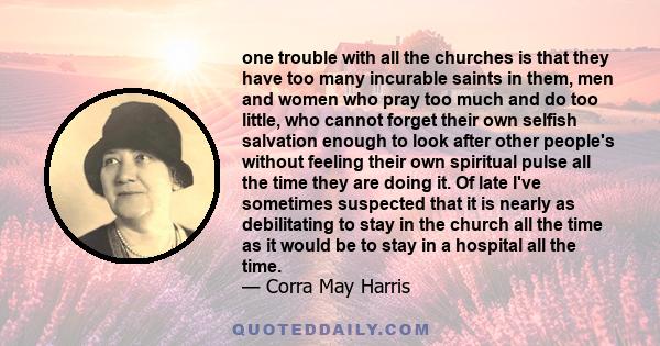 one trouble with all the churches is that they have too many incurable saints in them, men and women who pray too much and do too little, who cannot forget their own selfish salvation enough to look after other people's 