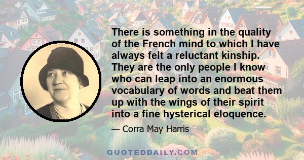 There is something in the quality of the French mind to which I have always felt a reluctant kinship. They are the only people I know who can leap into an enormous vocabulary of words and beat them up with the wings of