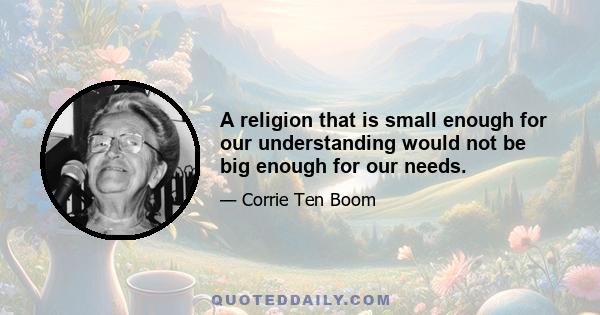 A religion that is small enough for our understanding would not be big enough for our needs.