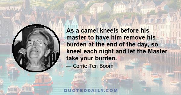 As a camel kneels before his master to have him remove his burden at the end of the day, so kneel each night and let the Master take your burden.