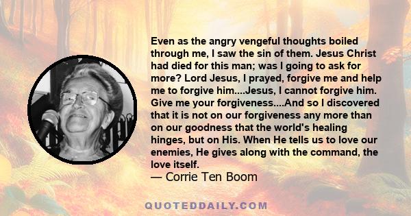 Even as the angry vengeful thoughts boiled through me, I saw the sin of them. Jesus Christ had died for this man; was I going to ask for more? Lord Jesus, I prayed, forgive me and help me to forgive him....Jesus, I