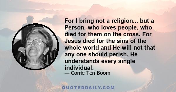 For I bring not a religion... but a Person, who loves people, who died for them on the cross. For Jesus died for the sins of the whole world and He will not that any one should perish. He understands every single