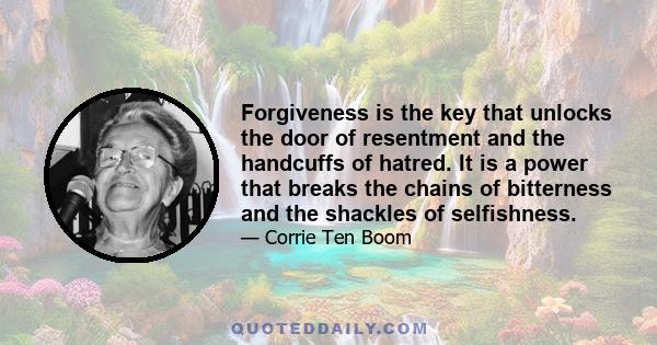 Forgiveness is the key that unlocks the door of resentment and the handcuffs of hatred. It is a power that breaks the chains of bitterness and the shackles of selfishness.