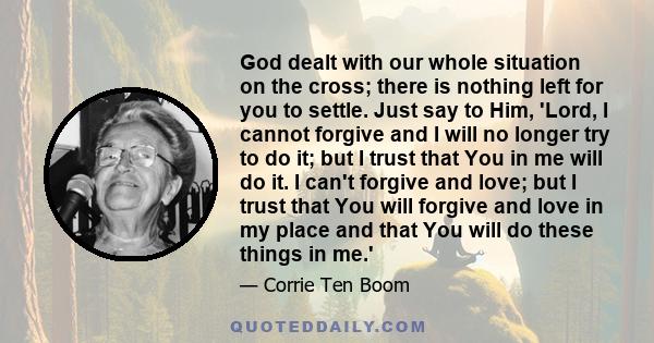 God dealt with our whole situation on the cross; there is nothing left for you to settle. Just say to Him, 'Lord, I cannot forgive and I will no longer try to do it; but I trust that You in me will do it. I can't