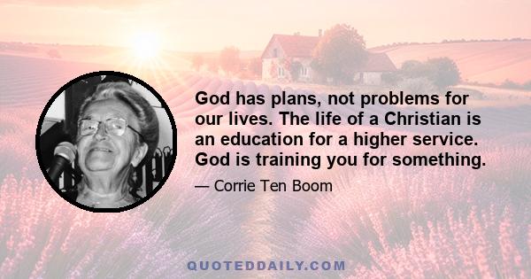 God has plans, not problems for our lives. The life of a Christian is an education for a higher service. God is training you for something.