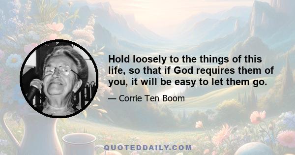 Hold loosely to the things of this life, so that if God requires them of you, it will be easy to let them go.