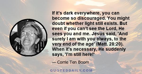 If it’s dark everywhere, you can become so discouraged. You might doubt whether light still exists. But even if you can’t see the Lord, He sees you and me. Jesus said, 'And surely I am with you always, to the very end