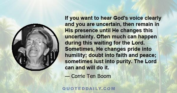 If you want to hear God's voice clearly and you are uncertain, then remain in His presence until He changes this uncertainty. Often much can happen during this waiting for the Lord. Sometimes, He changes pride into