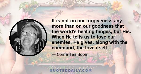 It is not on our forgiveness any more than on our goodness that the world's healing hinges, but His. When He tells us to love our enemies, He gives, along with the command, the love itself.