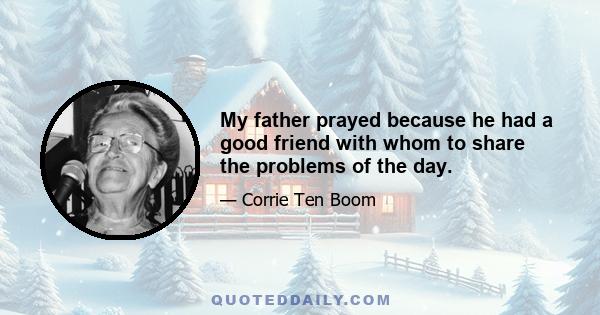 My father prayed because he had a good friend with whom to share the problems of the day.