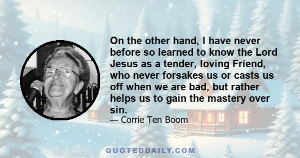 On the other hand, I have never before so learned to know the Lord Jesus as a tender, loving Friend, who never forsakes us or casts us off when we are bad, but rather helps us to gain the mastery over sin.