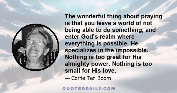 The wonderful thing about praying is that you leave a world of not being able to do something, and enter God’s realm where everything is possible. He specializes in the impossible. Nothing is too great for His almighty