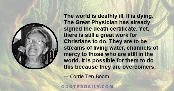 The world is deathly ill. It is dying. The Great Physician has already signed the death certificate. Yet, there is still a great work for Christians to do. They are to be streams of living water, channels of mercy to