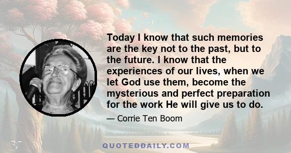 Today I know that such memories are the key not to the past, but to the future. I know that the experiences of our lives, when we let God use them, become the mysterious and perfect preparation for the work He will give 