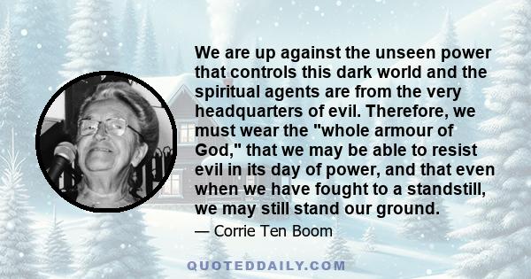 We are up against the unseen power that controls this dark world and the spiritual agents are from the very headquarters of evil. Therefore, we must wear the whole armour of God, that we may be able to resist evil in