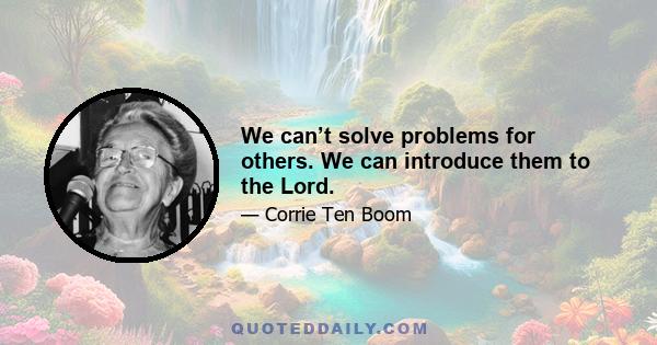 We can’t solve problems for others. We can introduce them to the Lord.