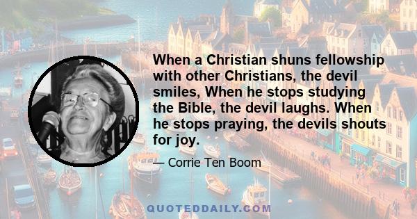 When a Christian shuns fellowship with other Christians, the devil smiles, When he stops studying the Bible, the devil laughs. When he stops praying, the devils shouts for joy.