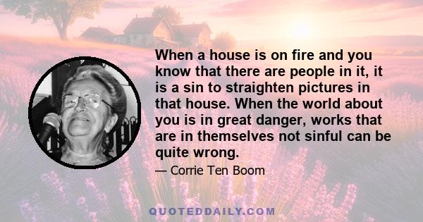 When a house is on fire and you know that there are people in it, it is a sin to straighten pictures in that house. When the world about you is in great danger, works that are in themselves not sinful can be quite wrong.