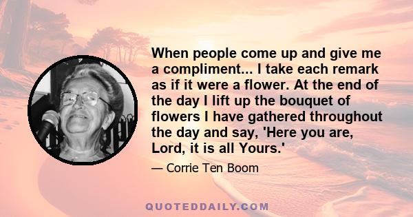 When people come up and give me a compliment... I take each remark as if it were a flower. At the end of the day I lift up the bouquet of flowers I have gathered throughout the day and say, 'Here you are, Lord, it is