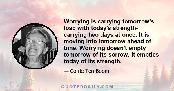 Worrying is carrying tomorrow's load with today's strength- carrying two days at once. It is moving into tomorrow ahead of time. Worrying doesn't empty tomorrow of its sorrow, it empties today of its strength.