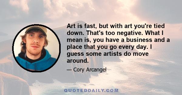 Art is fast, but with art you're tied down. That's too negative. What I mean is, you have a business and a place that you go every day. I guess some artists do move around.