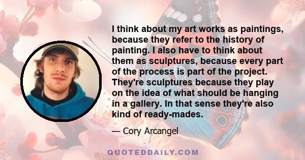 I think about my art works as paintings, because they refer to the history of painting. I also have to think about them as sculptures, because every part of the process is part of the project. They're sculptures because 