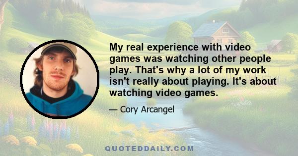 My real experience with video games was watching other people play. That's why a lot of my work isn't really about playing. It's about watching video games.