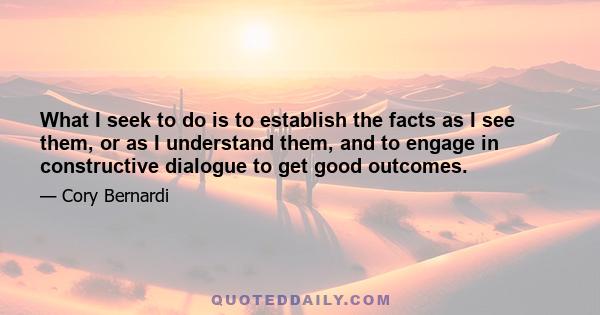 What I seek to do is to establish the facts as I see them, or as I understand them, and to engage in constructive dialogue to get good outcomes.