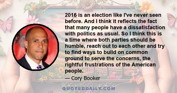 2016 is an election like I've never seen before. And I think it reflects the fact that many people have a dissatisfaction with politics as usual. So I think this is a time where both parties should be humble, reach out