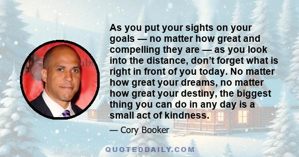 As you put your sights on your goals — no matter how great and compelling they are — as you look into the distance, don’t forget what is right in front of you today. No matter how great your dreams, no matter how great