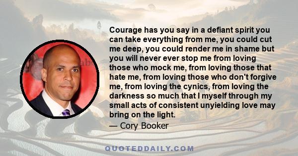 Courage has you say in a defiant spirit you can take everything from me, you could cut me deep, you could render me in shame but you will never ever stop me from loving those who mock me, from loving those that hate me, 