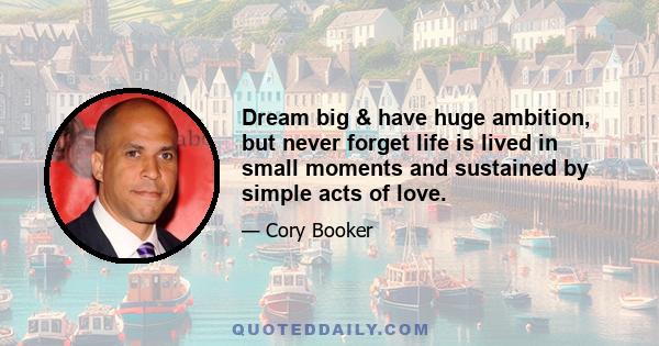 Dream big & have huge ambition, but never forget life is lived in small moments and sustained by simple acts of love.