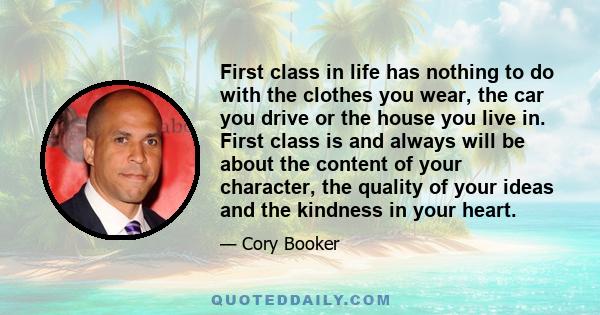 First class in life has nothing to do with the clothes you wear, the car you drive or the house you live in. First class is and always will be about the content of your character, the quality of your ideas and the