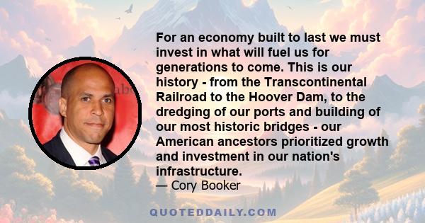 For an economy built to last we must invest in what will fuel us for generations to come. This is our history - from the Transcontinental Railroad to the Hoover Dam, to the dredging of our ports and building of our most 