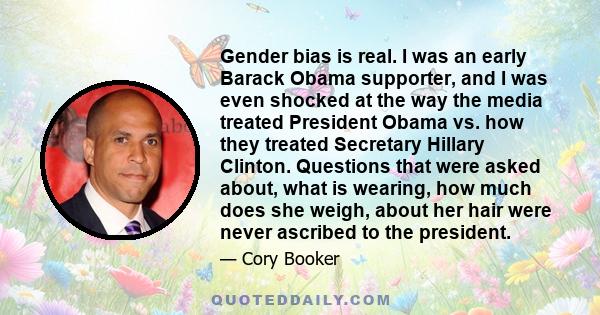 Gender bias is real. I was an early Barack Obama supporter, and I was even shocked at the way the media treated President Obama vs. how they treated Secretary Hillary Clinton. Questions that were asked about, what is