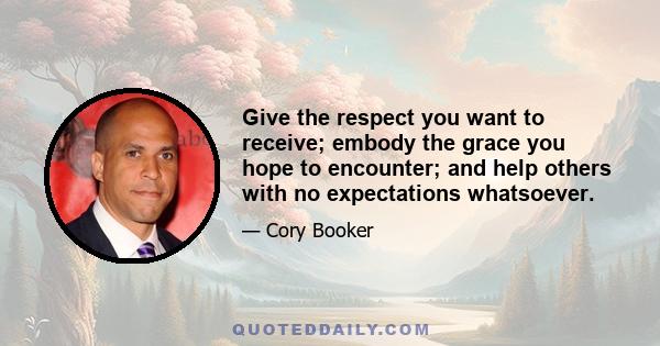 Give the respect you want to receive; embody the grace you hope to encounter; and help others with no expectations whatsoever.