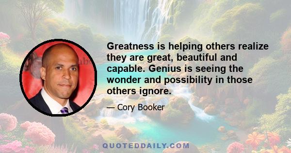 Greatness is helping others realize they are great, beautiful and capable. Genius is seeing the wonder and possibility in those others ignore.