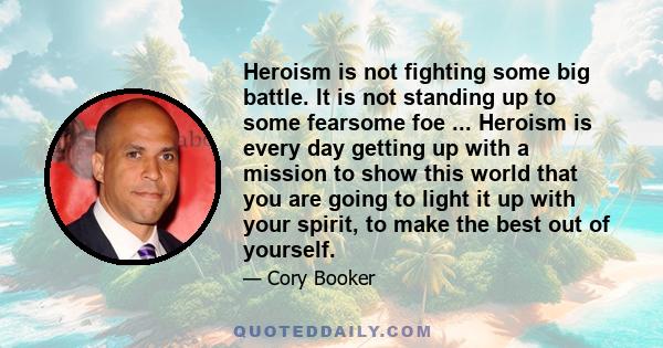 Heroism is not fighting some big battle. It is not standing up to some fearsome foe ... Heroism is every day getting up with a mission to show this world that you are going to light it up with your spirit, to make the