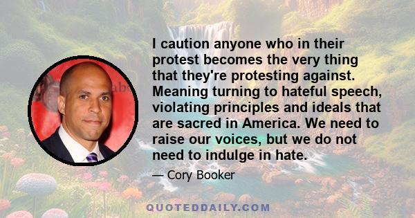 I caution anyone who in their protest becomes the very thing that they're protesting against. Meaning turning to hateful speech, violating principles and ideals that are sacred in America. We need to raise our voices,