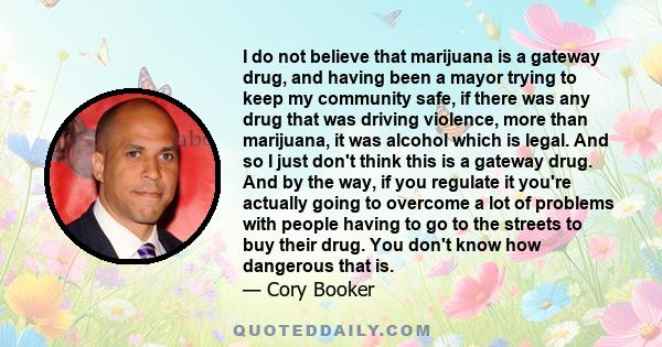 I do not believe that marijuana is a gateway drug, and having been a mayor trying to keep my community safe, if there was any drug that was driving violence, more than marijuana, it was alcohol which is legal. And so I