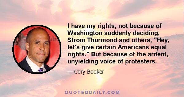 I have my rights, not because of Washington suddenly deciding, Strom Thurmond and others, Hey, let's give certain Americans equal rights. But because of the ardent, unyielding voice of protesters.