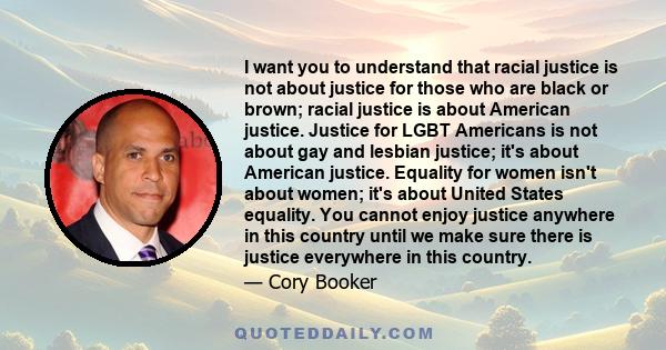 I want you to understand that racial justice is not about justice for those who are black or brown; racial justice is about American justice. Justice for LGBT Americans is not about gay and lesbian justice; it's about