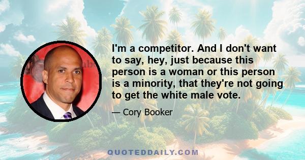 I'm a competitor. And I don't want to say, hey, just because this person is a woman or this person is a minority, that they're not going to get the white male vote.