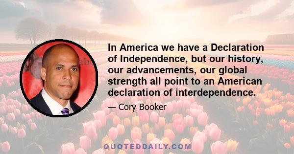 In America we have a Declaration of Independence, but our history, our advancements, our global strength all point to an American declaration of interdependence.